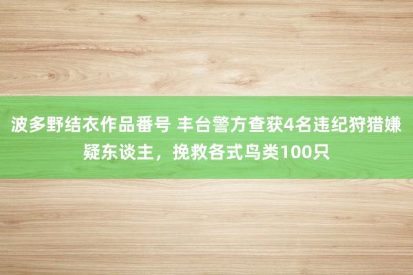 波多野结衣作品番号 丰台警方查获4名违纪狩猎嫌疑东谈主，挽救各式鸟类100只