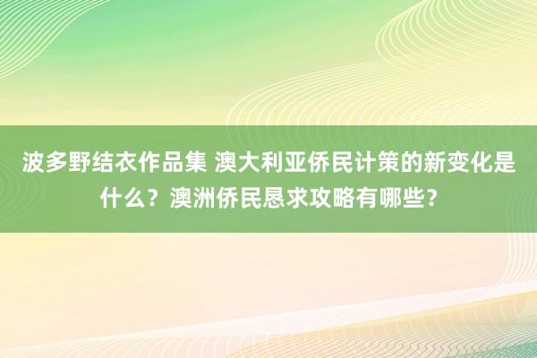 波多野结衣作品集 澳大利亚侨民计策的新变化是什么？澳洲侨民恳求攻略有哪些？