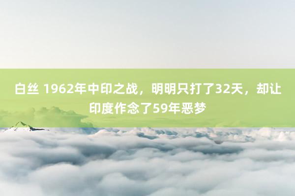 白丝 1962年中印之战，明明只打了32天，却让印度作念了59年恶梦