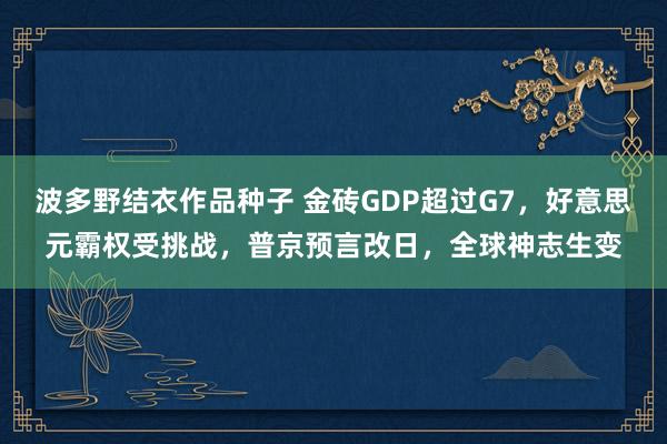 波多野结衣作品种子 金砖GDP超过G7，好意思元霸权受挑战，普京预言改日，全球神志生变