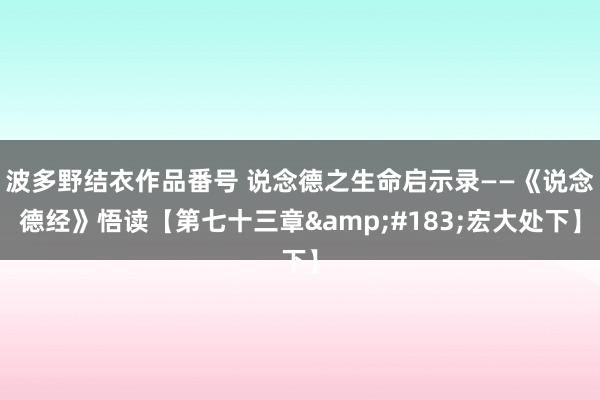 波多野结衣作品番号 说念德之生命启示录——《说念德经》悟读【第七十三章&#183;宏大处下】