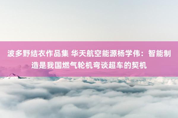 波多野结衣作品集 华天航空能源杨学伟：智能制造是我国燃气轮机弯谈超车的契机