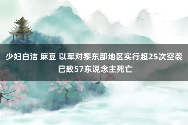 少妇白洁 麻豆 以军对黎东部地区实行超25次空袭 已致57东说念主死亡