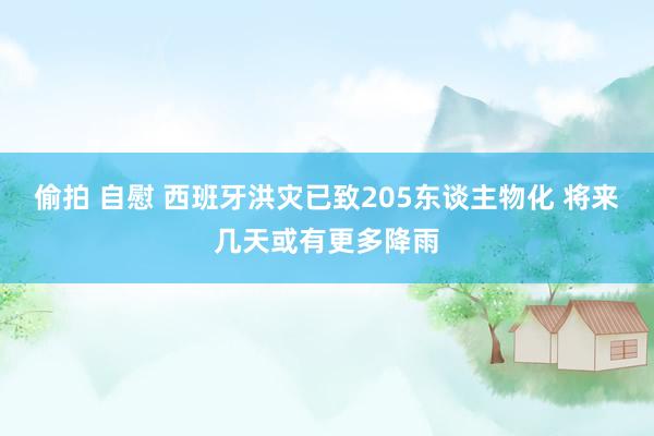 偷拍 自慰 西班牙洪灾已致205东谈主物化 将来几天或有更多降雨