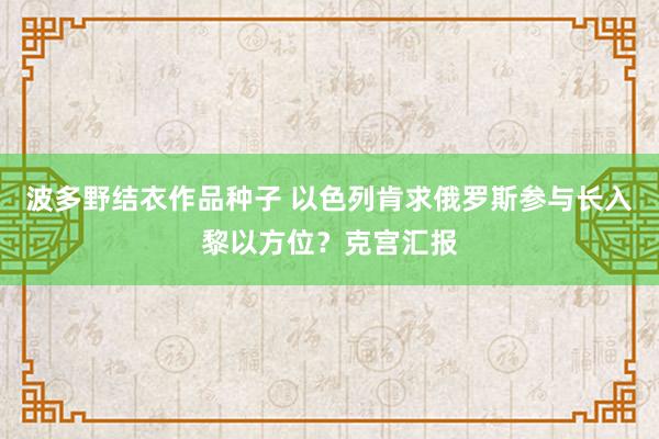 波多野结衣作品种子 以色列肯求俄罗斯参与长入黎以方位？克宫汇报