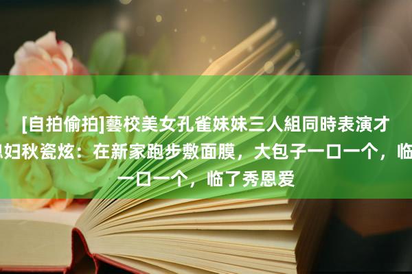 [自拍偷拍]藝校美女孔雀妹妹三人組同時表演才藝 韩国媳妇秋瓷炫：在新家跑步敷面膜，大包子一口一个，临了秀恩爱