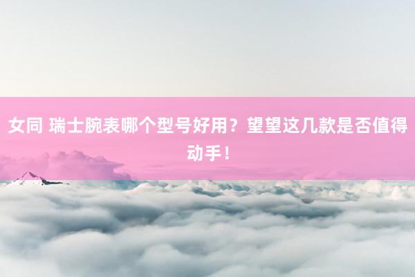 女同 瑞士腕表哪个型号好用？望望这几款是否值得动手！