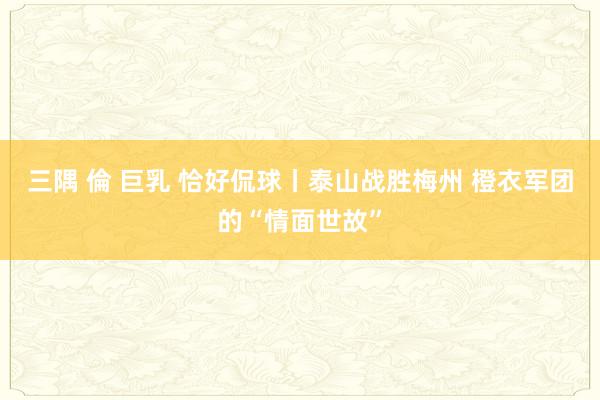 三隅 倫 巨乳 恰好侃球丨泰山战胜梅州 橙衣军团的“情面世故”