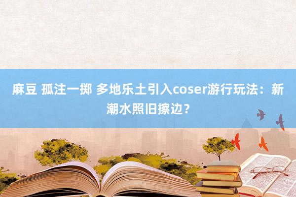 麻豆 孤注一掷 多地乐土引入coser游行玩法：新潮水照旧擦边？