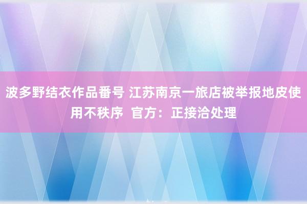 波多野结衣作品番号 江苏南京一旅店被举报地皮使用不秩序  官方：正接洽处理