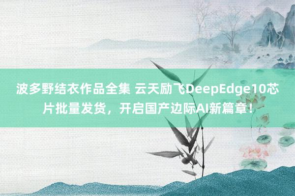 波多野结衣作品全集 云天励飞DeepEdge10芯片批量发货，开启国产边际AI新篇章！