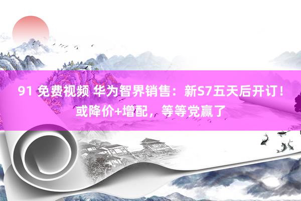 91 免费视频 华为智界销售：新S7五天后开订！或降价+增配，等等党赢了