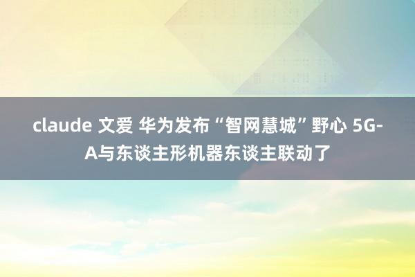 claude 文爱 华为发布“智网慧城”野心 5G-A与东谈主形机器东谈主联动了