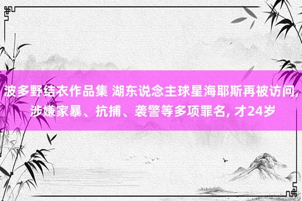 波多野结衣作品集 湖东说念主球星海耶斯再被访问， 涉嫌家暴、抗捕、袭警等多项罪名， 才24岁