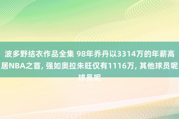 波多野结衣作品全集 98年乔丹以3314万的年薪高居NBA之首， 强如奥拉朱旺仅有1116万， 其他球员呢