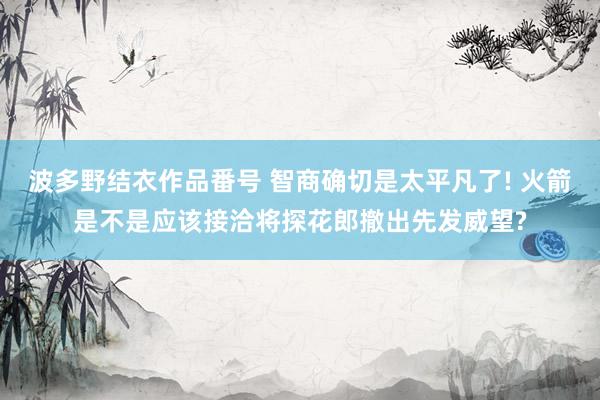 波多野结衣作品番号 智商确切是太平凡了! 火箭是不是应该接洽将探花郎撤出先发威望?