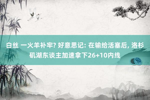 白丝 一火羊补牢? 好意思记: 在输给活塞后， 洛杉矶湖东谈主加速拿下26+10内线