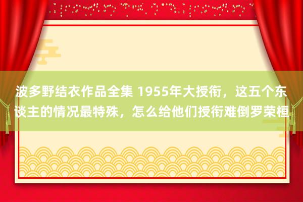 波多野结衣作品全集 1955年大授衔，这五个东谈主的情况最特殊，怎么给他们授衔难倒罗荣桓