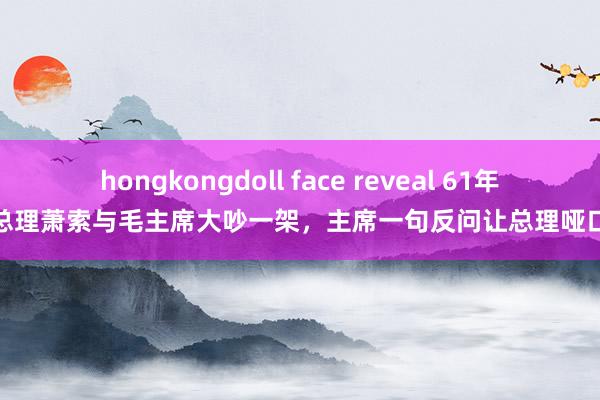 hongkongdoll face reveal 61年，周总理萧索与毛主席大吵一架，主席一句反问让总理哑口窘态