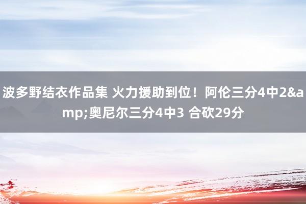 波多野结衣作品集 火力援助到位！阿伦三分4中2&奥尼尔三分4中3 合砍29分