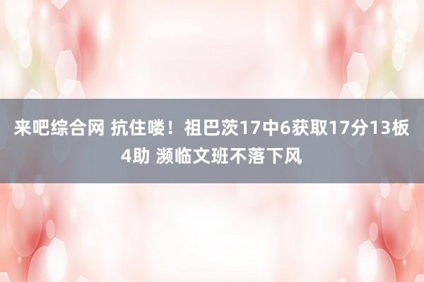 来吧综合网 抗住喽！祖巴茨17中6获取17分13板4助 濒临文班不落下风