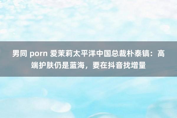 男同 porn 爱茉莉太平洋中国总裁朴泰镐：高端护肤仍是蓝海，要在抖音找增量