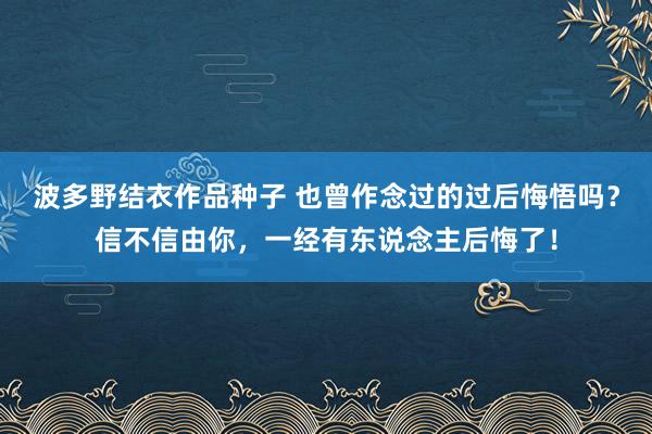 波多野结衣作品种子 也曾作念过的过后悔悟吗？信不信由你，一经有东说念主后悔了！