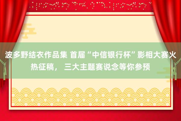 波多野结衣作品集 首届“中信银行杯”影相大赛火热征稿， 三大主题赛说念等你参预