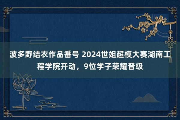 波多野结衣作品番号 2024世姐超模大赛湖南工程学院开动，9位学子荣耀晋级