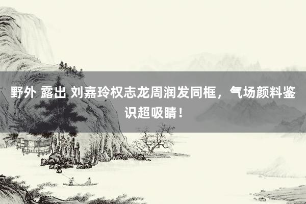 野外 露出 刘嘉玲权志龙周润发同框，气场颜料鉴识超吸睛！