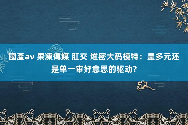 國產av 果凍傳媒 肛交 维密大码模特：是多元还是单一审好意思的驱动？