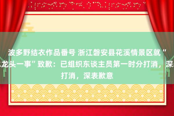 波多野结衣作品番号 浙江磐安县花溪情景区就“瞻念水龙头一事”致歉：已组织东谈主员第一时分打消，深表歉意