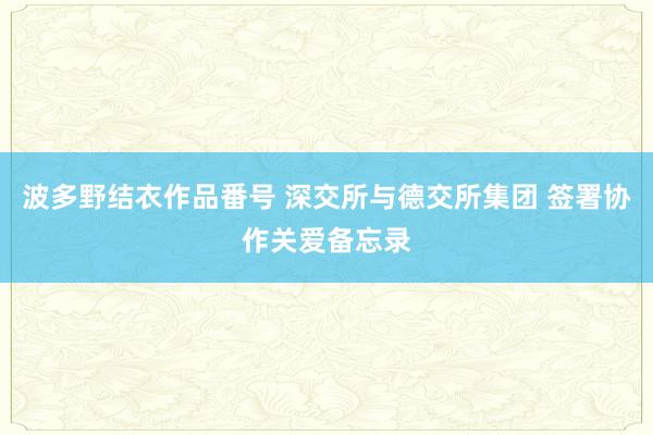 波多野结衣作品番号 深交所与德交所集团 签署协作关爱备忘录