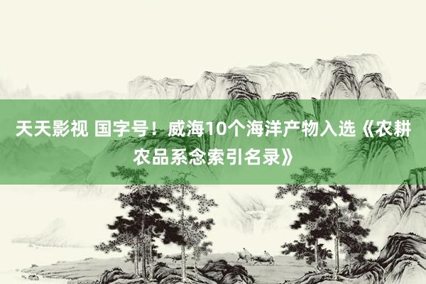 天天影视 国字号！威海10个海洋产物入选《农耕农品系念索引名录》