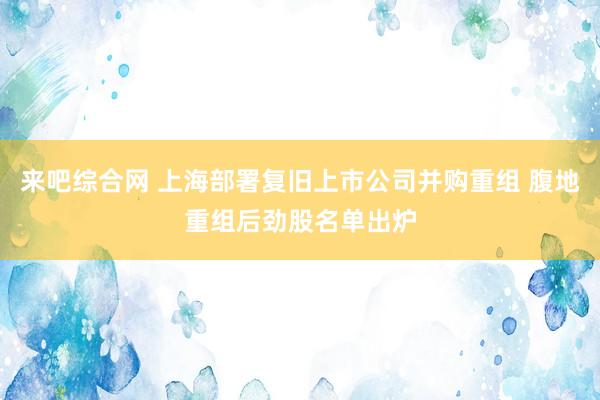 来吧综合网 上海部署复旧上市公司并购重组 腹地重组后劲股名单出炉