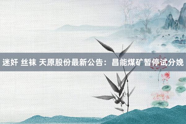 迷奸 丝袜 天原股份最新公告：昌能煤矿暂停试分娩