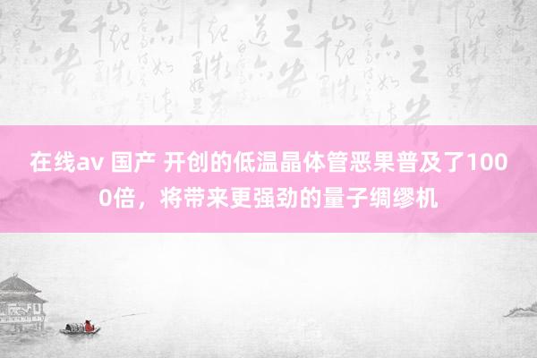 在线av 国产 开创的低温晶体管恶果普及了1000倍，将带来更强劲的量子绸缪机