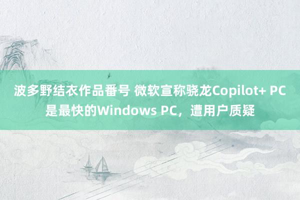 波多野结衣作品番号 微软宣称骁龙Copilot+ PC是最快的Windows PC，遭用户质疑