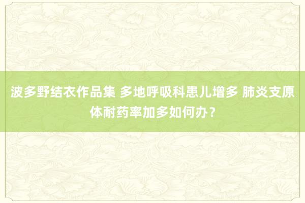 波多野结衣作品集 多地呼吸科患儿增多 肺炎支原体耐药率加多如何办？