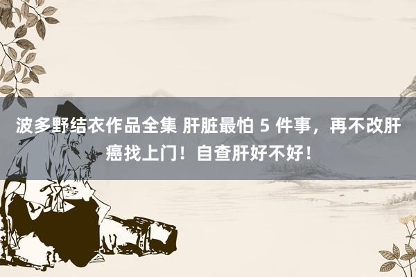 波多野结衣作品全集 肝脏最怕 5 件事，再不改肝癌找上门！自查肝好不好！