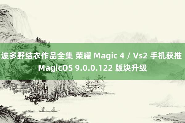 波多野结衣作品全集 荣耀 Magic 4 / Vs2 手机获推 MagicOS 9.0.0.122 版块升级