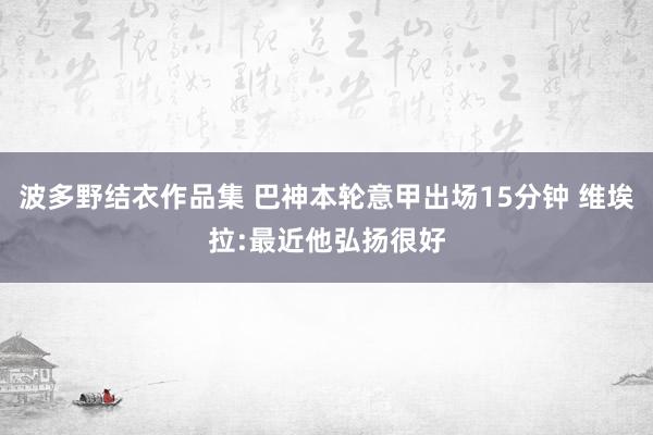 波多野结衣作品集 巴神本轮意甲出场15分钟 维埃拉:最近他弘扬很好