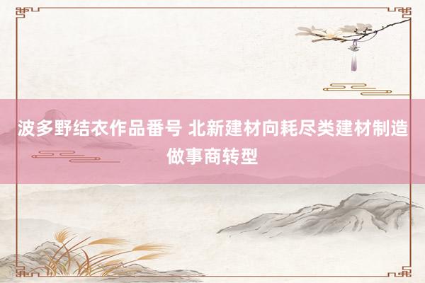 波多野结衣作品番号 北新建材向耗尽类建材制造做事商转型