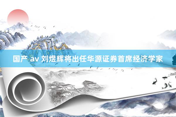 国产 av 刘煜辉将出任华源证券首席经济学家
