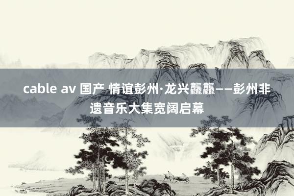 cable av 国产 情谊彭州·龙兴龘龘——彭州非遗音乐大集宽阔启幕