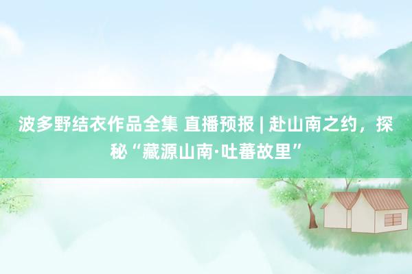 波多野结衣作品全集 直播预报 | 赴山南之约，探秘“藏源山南·吐蕃故里”