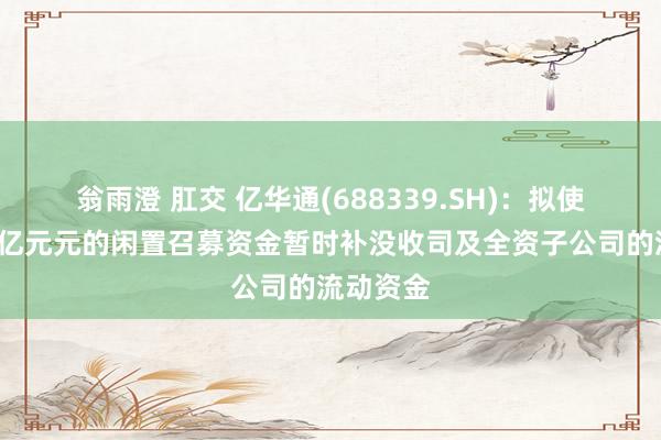 翁雨澄 肛交 亿华通(688339.SH)：拟使用不超1亿元元的闲置召募资金暂时补没收司及全资子公司的流动资金