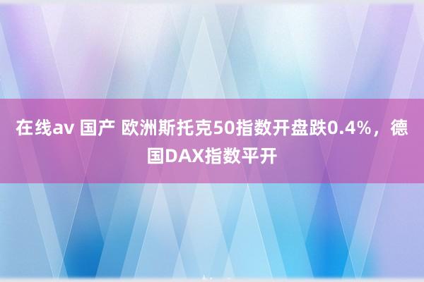 在线av 国产 欧洲斯托克50指数开盘跌0.4%，德国DAX指数平开