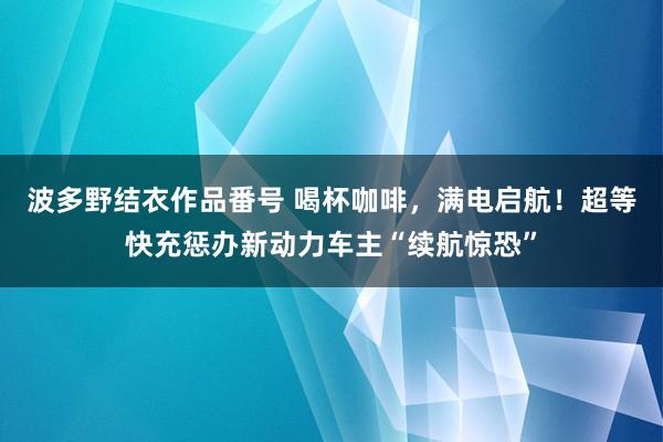 波多野结衣作品番号 喝杯咖啡，满电启航！超等快充惩办新动力车主“续航惊恐”