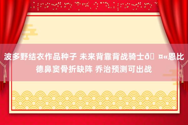 波多野结衣作品种子 未来背靠背战骑士🤫恩比德鼻窦骨折缺阵 乔治预测可出战